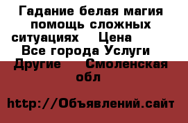 Гадание белая магия помощь сложных ситуациях  › Цена ­ 500 - Все города Услуги » Другие   . Смоленская обл.